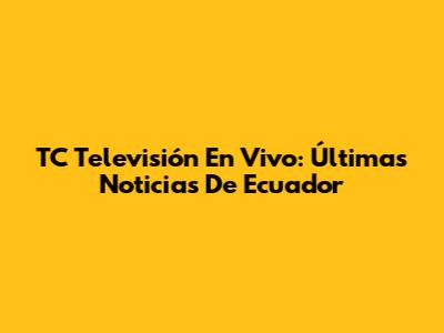 TC Televisión En Vivo: Últimas Noticias De Ecuador