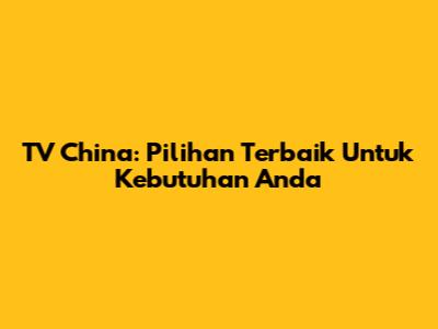 TV China: Pilihan Terbaik Untuk Kebutuhan Anda