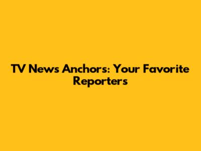 TV News Anchors: Your Favorite Reporters