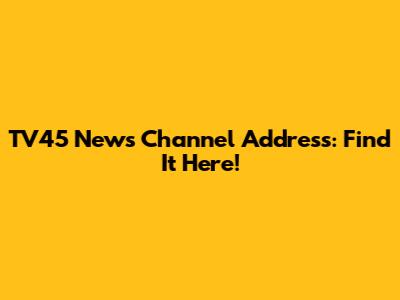 TV45 News Channel Address: Find It Here!