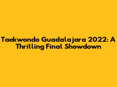 Taekwondo Guadalajara 2022: A Thrilling Final Showdown