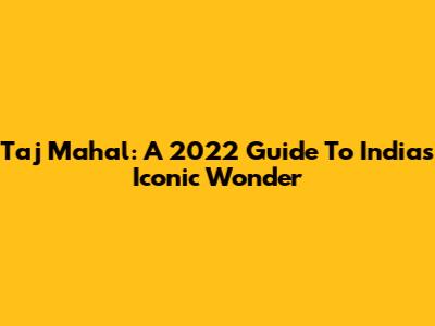 Taj Mahal: A 2022 Guide To India's Iconic Wonder