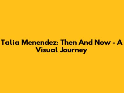 Talia Menendez: Then And Now - A Visual Journey