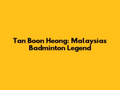 Tan Boon Heong: Malaysia's Badminton Legend