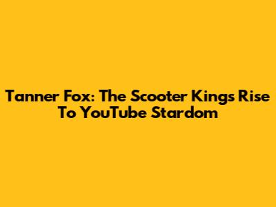 Tanner Fox: The Scooter King's Rise To YouTube Stardom