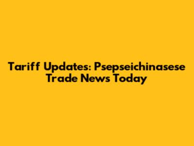 Tariff Updates: Psepseichinasese Trade News Today