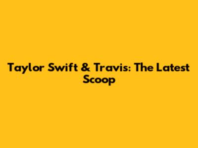 Taylor Swift & Travis: The Latest Scoop