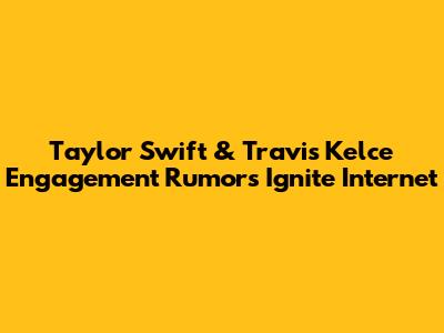 Taylor Swift & Travis Kelce Engagement Rumors Ignite Internet