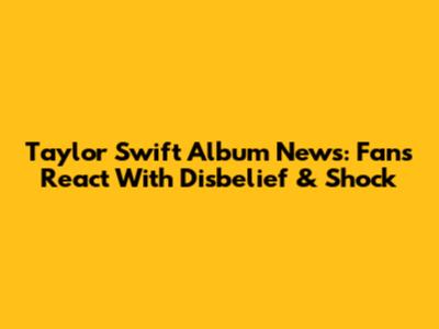 Taylor Swift Album News: Fans React With Disbelief & Shock