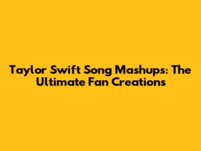Taylor Swift Song Mashups: The Ultimate Fan Creations