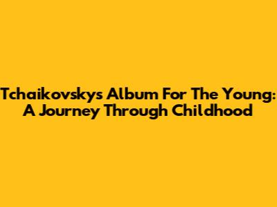 Tchaikovsky's Album For The Young: A Journey Through Childhood