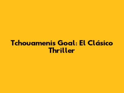 Tchouameni's Goal: El Clásico Thriller