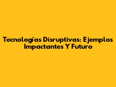 Tecnologías Disruptivas: Ejemplos Impactantes Y Futuro