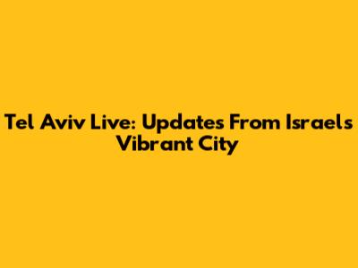 Tel Aviv Live: Updates From Israel's Vibrant City