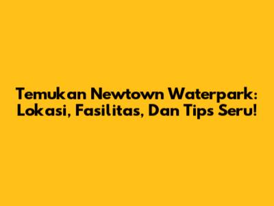 Temukan Newtown Waterpark: Lokasi, Fasilitas, Dan Tips Seru!