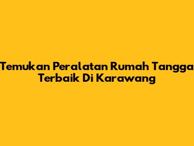 Temukan Peralatan Rumah Tangga Terbaik Di Karawang