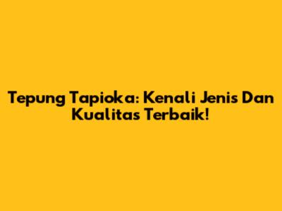 Tepung Tapioka: Kenali Jenis Dan Kualitas Terbaik!