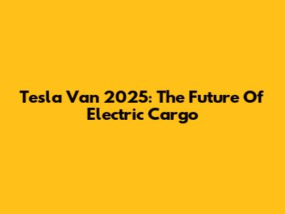 Tesla Van 2025: The Future Of Electric Cargo