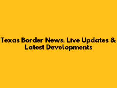 Texas Border News: Live Updates & Latest Developments