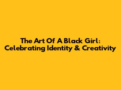 The Art Of A Black Girl: Celebrating Identity & Creativity