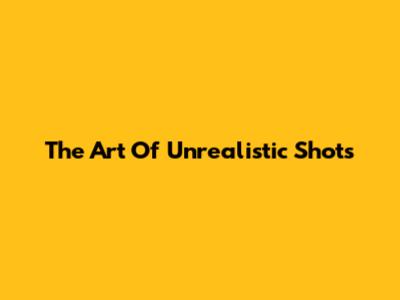 The Art Of Unrealistic Shots