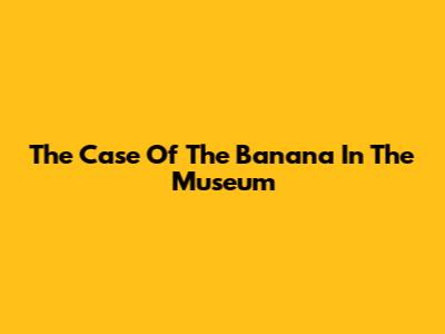 The Case Of The Banana In The Museum