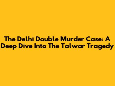 The Delhi Double Murder Case: A Deep Dive Into The Talwar Tragedy