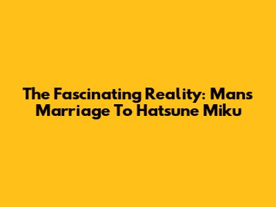 The Fascinating Reality: Man's Marriage To Hatsune Miku