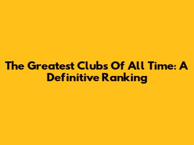 The Greatest Clubs Of All Time: A Definitive Ranking