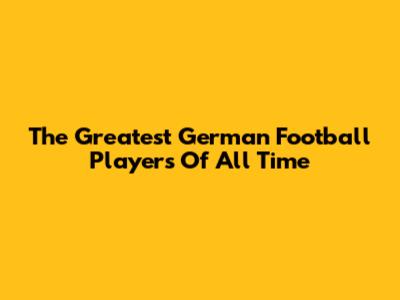 The Greatest German Football Players Of All Time
