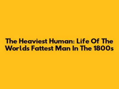 The Heaviest Human: Life Of The World's Fattest Man In The 1800s