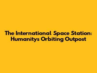 The International Space Station: Humanity's Orbiting Outpost