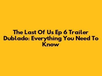 The Last Of Us Ep 6 Trailer Dublado: Everything You Need To Know