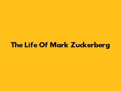 The Life Of Mark Zuckerberg