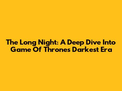 The Long Night: A Deep Dive Into Game Of Thrones' Darkest Era