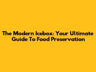 The Modern Icebox: Your Ultimate Guide To Food Preservation