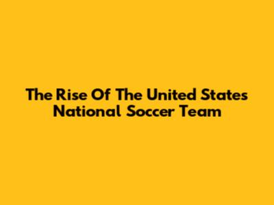 The Rise Of The United States National Soccer Team