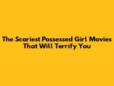 The Scariest Possessed Girl Movies That Will Terrify You