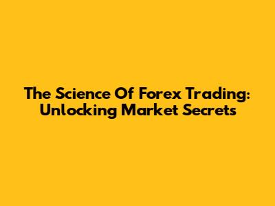 The Science Of Forex Trading: Unlocking Market Secrets