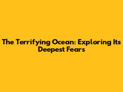The Terrifying Ocean: Exploring Its Deepest Fears
