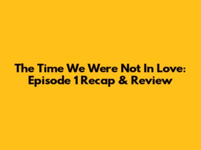 The Time We Were Not In Love: Episode 1 Recap & Review