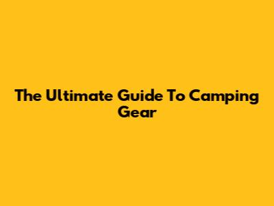 The Ultimate Guide To Camping Gear