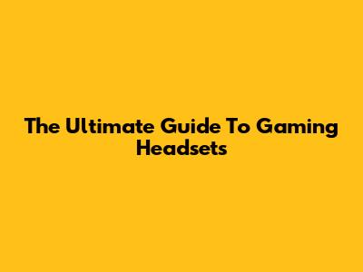 The Ultimate Guide To Gaming Headsets