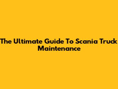 The Ultimate Guide To Scania Truck Maintenance