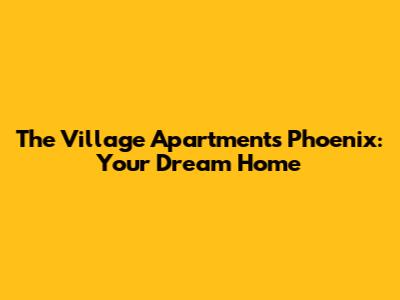 The Village Apartments Phoenix: Your Dream Home