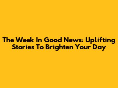 The Week In Good News: Uplifting Stories To Brighten Your Day