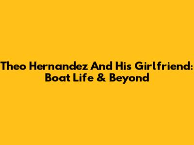 Theo Hernandez And His Girlfriend: Boat Life & Beyond