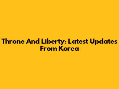 Throne And Liberty: Latest Updates From Korea
