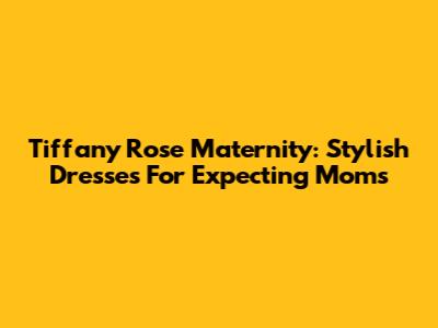 Tiffany Rose Maternity: Stylish Dresses For Expecting Moms