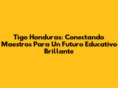 Tigo Honduras: Conectando Maestros Para Un Futuro Educativo Brillante
